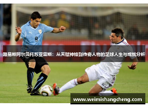 路易斯阿尔贝托苏亚雷斯：从天赋神锋到传奇人物的足球人生与成就分析