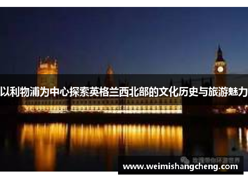 以利物浦为中心探索英格兰西北部的文化历史与旅游魅力 以利物浦为中心探索英格兰西北部的文化历史与旅游魅力
