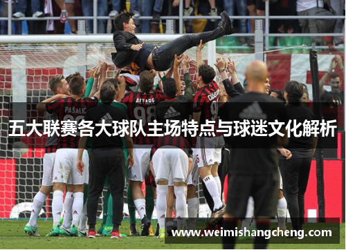 五大联赛各大球队主场特点与球迷文化解析 五大联赛各大球队主场特点与球迷文化解析
