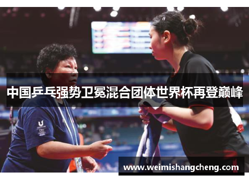 中国乒乓强势卫冕混合团体世界杯再登巅峰 中国乒乓强势卫冕混合团体世界杯再登巅峰