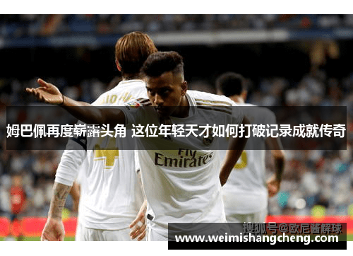 姆巴佩再度崭露头角 这位年轻天才如何打破记录成就传奇