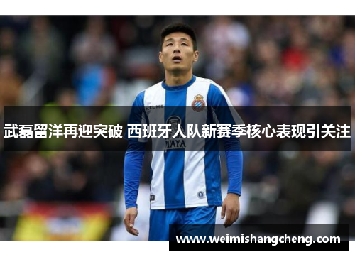 武磊留洋再迎突破 西班牙人队新赛季核心表现引关注
