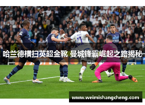 哈兰德横扫英超金靴 曼城锋霸崛起之路揭秘