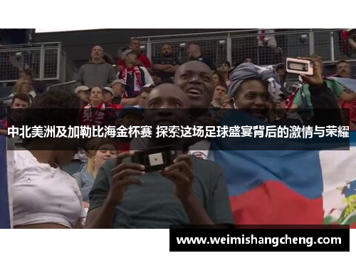 中北美洲及加勒比海金杯赛 探索这场足球盛宴背后的激情与荣耀 中北美洲及加勒比海金杯赛 探索这场足球盛宴背后的激情与荣耀