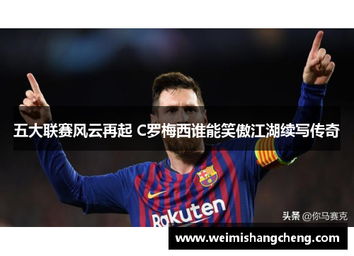 五大联赛风云再起 C罗梅西谁能笑傲江湖续写传奇
