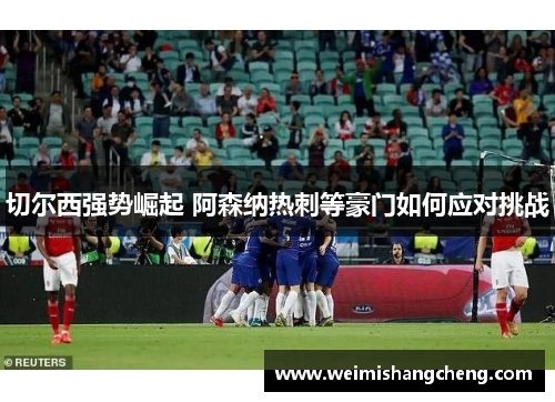 切尔西强势崛起 阿森纳热刺等豪门如何应对挑战 切尔西强势崛起 阿森纳热刺等豪门如何应对挑战