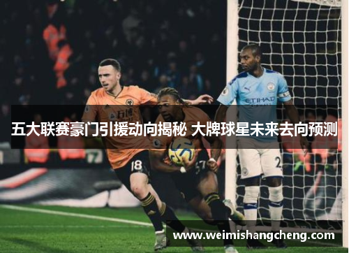 五大联赛豪门引援动向揭秘 大牌球星未来去向预测